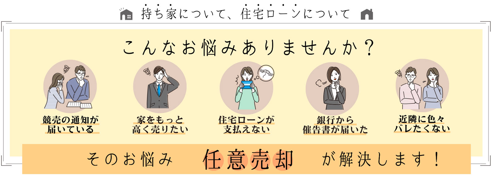 「持ち家」について、「住宅ローン」について　こんなお悩みありませんか？　競売の通知が届いている／家をもっと高く売りたい／住宅ローンが支払えない／銀行から催告書が届いた／近隣に色々バレたくない　…そのお悩み［任意売却］が解決します！